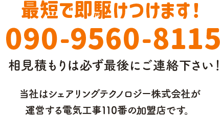 最短で即駆けつけます！ 電話番号：090-9560-8115 相見積もりは必ず最後にご連絡下さい！ 当社はシェアリングテクノロジー株式会社が運営する電気工事110番の加盟店です。