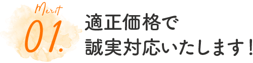 01.適正価格で誠実対応いたします！