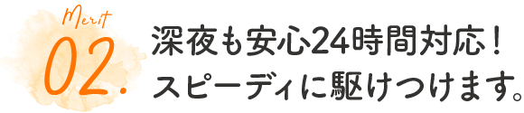 02.深夜も安心24時間対応！スピーディに駆けつけます。