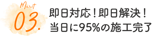 03.即日対応！即日解決！当日に95%の施工完了