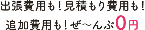 出張費用も！見積もり費用も！追加費用も！ぜ～んぶ0円