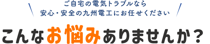 ご自宅の電気トラブルなら安心・安全の九州電工にお任せください。こんなお悩みありませんか？